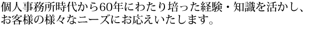個人事務所時代から60年にわたり培った経験・知識を活かし、お客様の様々なニーズにお応えいたします。